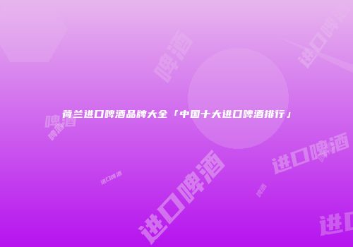 荷兰进口啤酒品牌大全「中国十大进口啤酒排行」