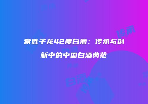常胜子龙42度白酒：传承与创新中的中国白酒典范