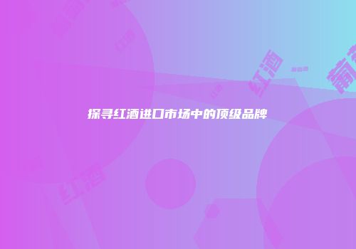 探寻红酒进口市场中的顶级品牌