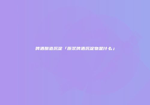 啤酒酿造沉淀「原浆啤酒沉淀物是什么」