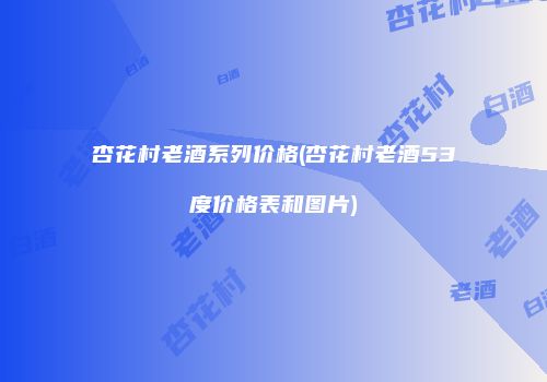 杏花村老酒系列价格(杏花村老酒53度价格表和图片)