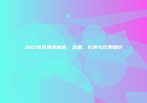 300毫升酒类解析：含量、影响与饮用知识