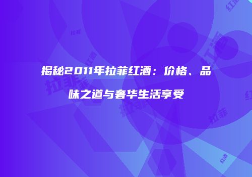 揭秘2011年拉菲红酒：价格、品味之道与奢华生活享受