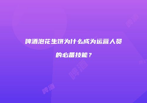 啤酒泡花生饼为什么成为运营人员的必备技能？