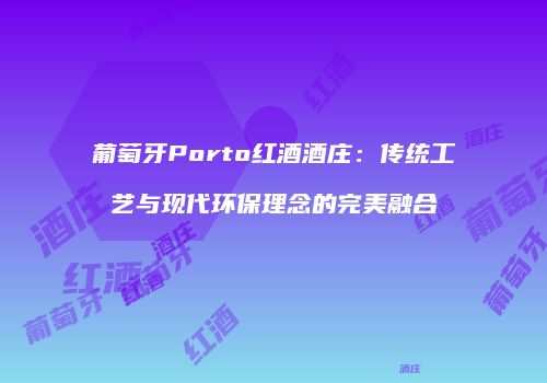葡萄牙Porto红酒酒庄：传统工艺与现代环保理念的完美融合
