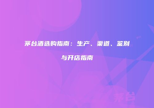 茅台酒选购指南：生产、渠道、鉴别与开店指南