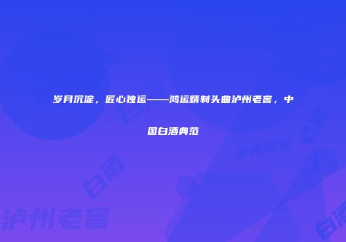 岁月沉淀，匠心独运——鸿运精制头曲泸州老窖，中国白酒典范