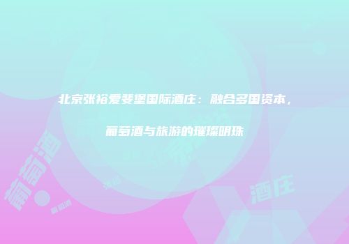 北京张裕爱斐堡国际酒庄：融合多国资本，葡萄酒与旅游的璀璨明珠