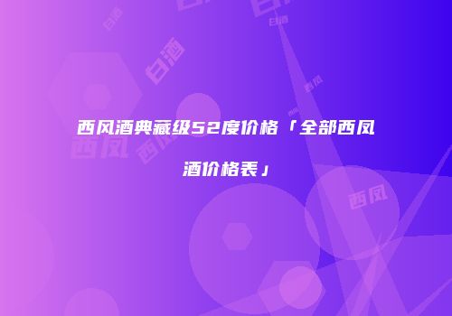 西风酒典藏级52度价格「全部西凤酒价格表」