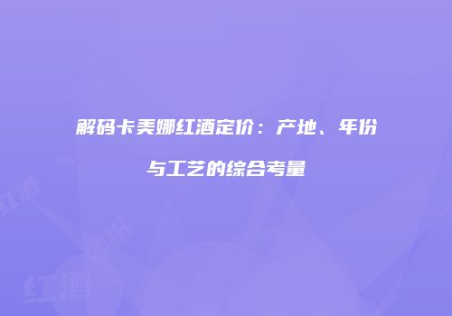 解码卡美娜红酒定价：产地、年份与工艺的综合考量