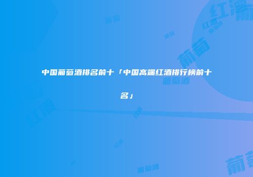 中国葡萄酒排名前十「中国高端红酒排行榜前十名」