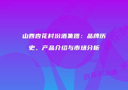 山西杏花村汾酒集团：品牌历史、产品介绍与市场分析