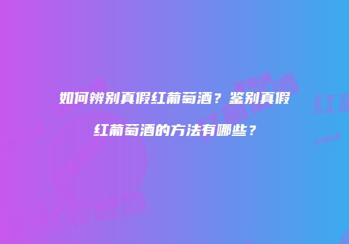如何辨别真假红葡萄酒？鉴别真假红葡萄酒的方法有哪些？