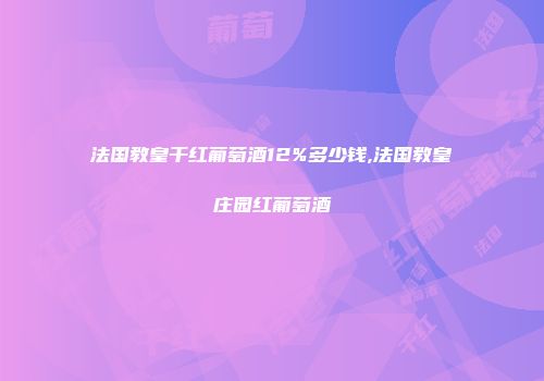 法国教皇干红葡萄酒12%多少钱,法国教皇庄园红葡萄酒