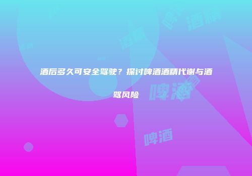 酒后多久可安全驾驶？探讨啤酒酒精代谢与酒驾风险