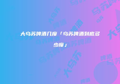 大乌苏啤酒几度「乌苏啤酒到底多少度」