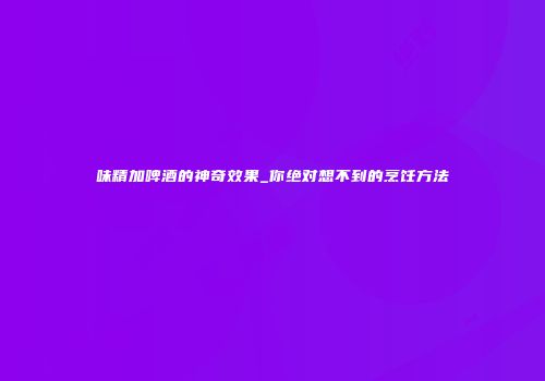 味精加啤酒的神奇效果_你绝对想不到的烹饪方法