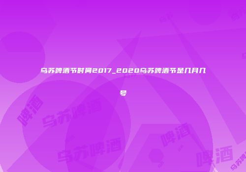 乌苏啤酒节时间2017_2020乌苏啤酒节是几月几号