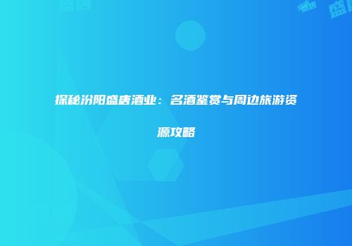 探秘汾阳盛唐酒业：名酒鉴赏与周边旅游资源攻略