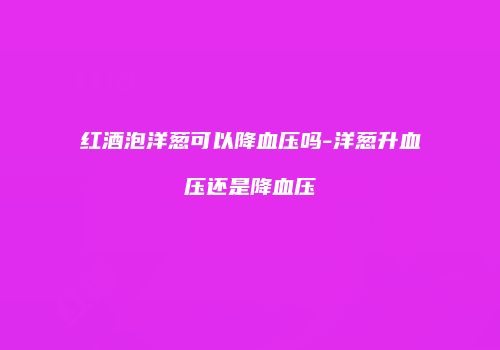 红酒泡洋葱可以降血压吗-洋葱升血压还是降血压