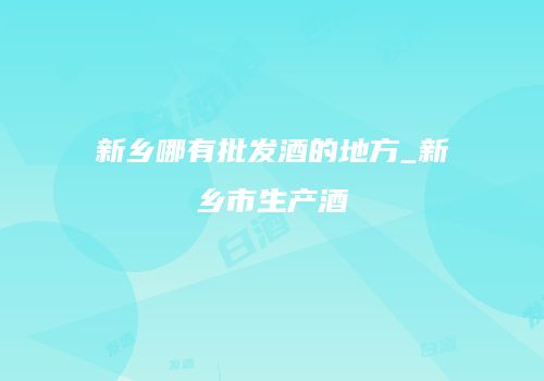 新乡哪有批发酒的地方_新乡市生产酒