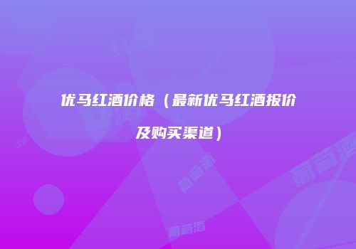 优马红酒价格（最新优马红酒报价及购买渠道）