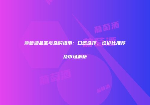 葡萄酒品鉴与选购指南：口感选择、性价比推荐及市场解析