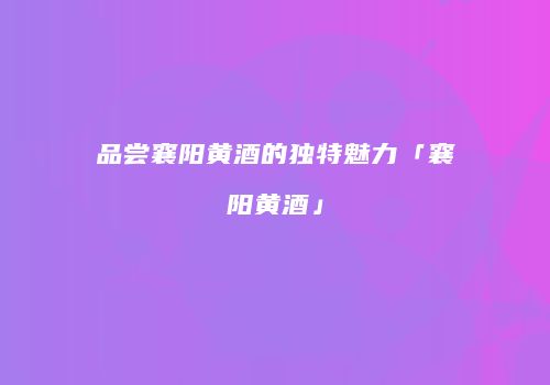 品尝襄阳黄酒的独特魅力「襄阳黄酒」