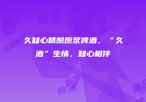 久知心精酿原浆啤酒，“久酒”生情，知心相伴