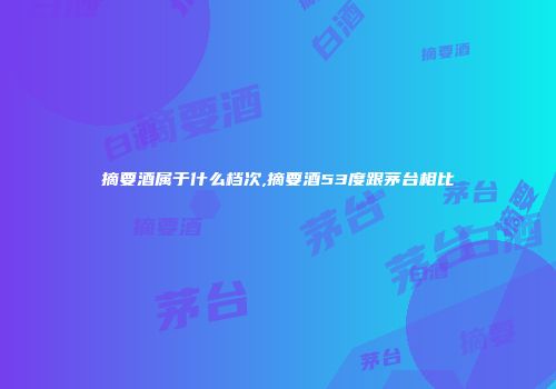 摘要酒属于什么档次,摘要酒53度跟茅台相比
