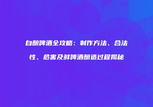 自酿啤酒全攻略：制作方法、合法性、危害及鲜啤酒酿造过程揭秘