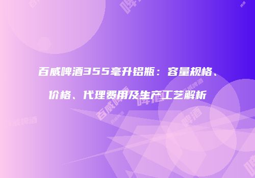 百威啤酒355毫升铝瓶：容量规格、价格、代理费用及生产工艺解析