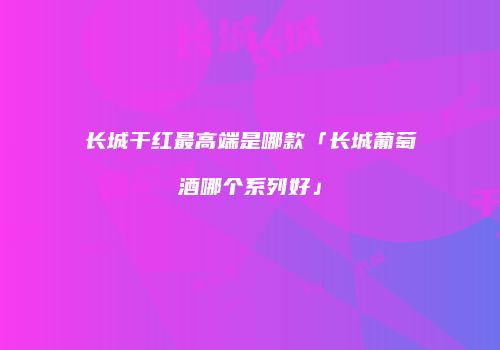 长城干红最高端是哪款「长城葡萄酒哪个系列好」