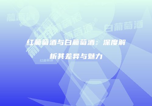 红葡萄酒与白葡萄酒：深度解析其差异与魅力