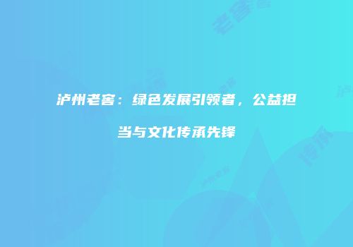 泸州老窖：绿色发展引领者，公益担当与文化传承先锋
