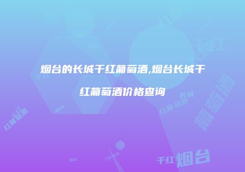 烟台的长城干红葡萄酒,烟台长城干红葡萄酒价格查询