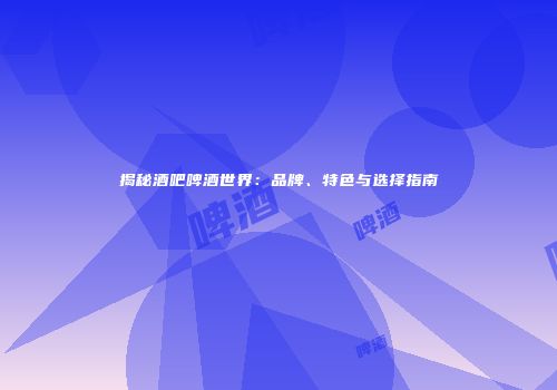 揭秘酒吧啤酒世界：品牌、特色与选择指南