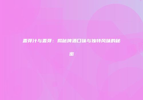 麦芽汁与麦芽：揭秘啤酒口味与独特风味的秘密