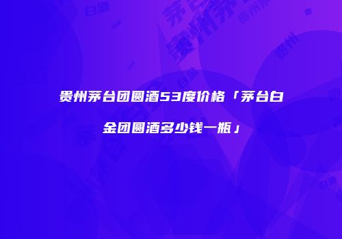 贵州茅台团圆酒53度价格「茅台白金团圆酒多少钱一瓶」