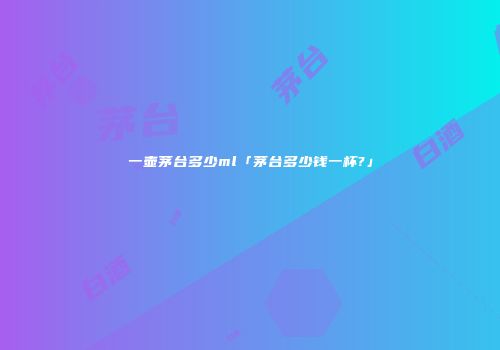 一壶茅台多少ml「茅台多少钱一杯?」