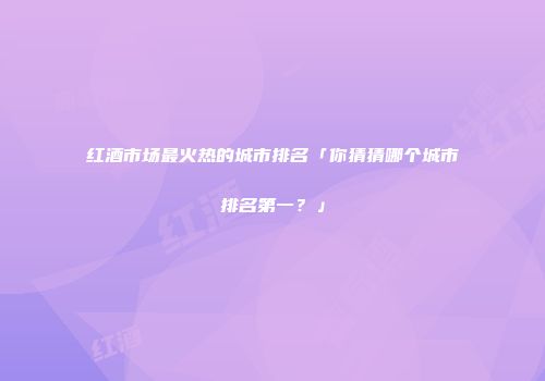 红酒市场最火热的城市排名「你猜猜哪个城市排名第一？」