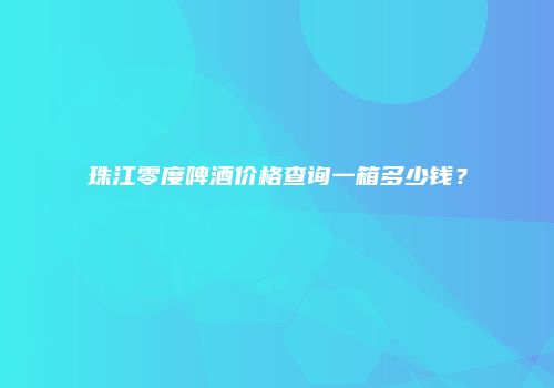珠江零度啤酒价格查询一箱多少钱？