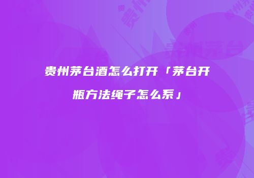 贵州茅台酒怎么打开「茅台开瓶方法绳子怎么系」