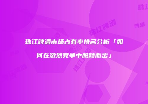 珠江啤酒市场占有率排名分析「如何在激烈竞争中脱颖而出」