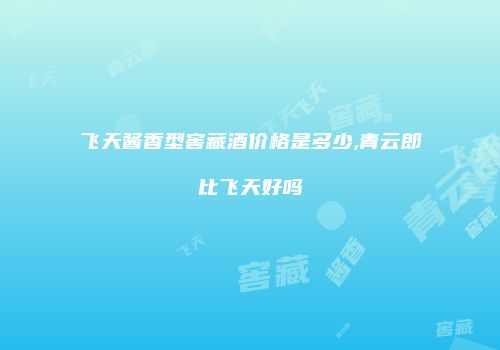 飞天酱香型窖藏酒价格是多少,青云郎比飞天好吗
