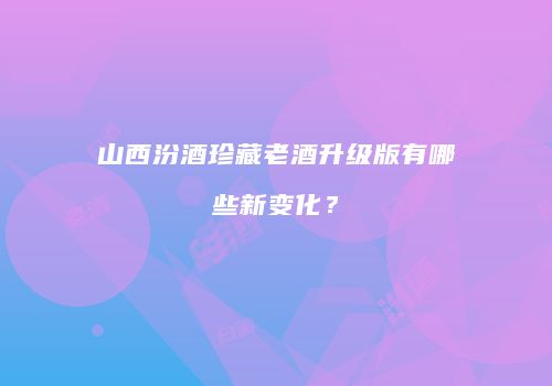 山西汾酒珍藏老酒升级版有哪些新变化？