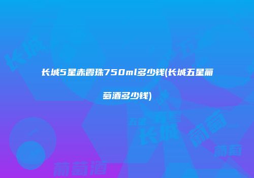 长城5星赤霞珠750ml多少钱(长城五星葡萄酒多少钱)