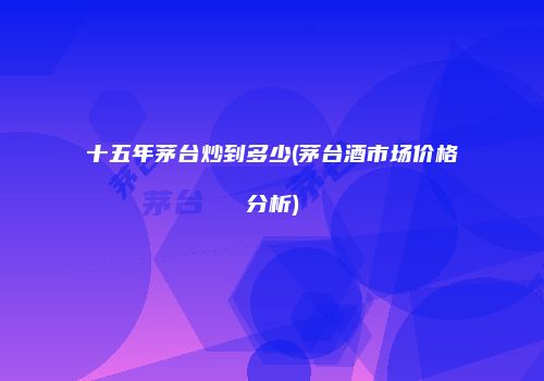 十五年茅台炒到多少(茅台酒市场价格分析)