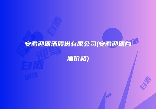 安徽迎驾酒股份有限公司(安徽迎驾白酒价格)
