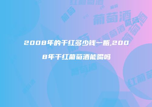 2008年的干红多少钱一瓶,2008年干红葡萄酒能喝吗